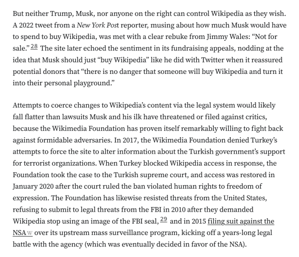 But neither Trump, Musk, nor anyone on the right can control Wikipedia as they wish. A 2022 tweet from a New York Post reporter, musing about how much Musk would have to spend to buy Wikipedia, was met with a clear rebuke from Jimmy Wales: “Not for sale.”28 The site later echoed the sentiment in its fundraising appeals, nodding at the idea that Musk should just “buy Wikipedia” like he did with Twitter when it reassured potential donors that “there is no danger that someone will buy Wikipedia and turn it into their personal playground.”

Attempts to coerce changes to Wikipedia’s content via the legal system would likely fall flatter than lawsuits Musk and his ilk have threatened or filed against critics, because the Wikimedia Foundation has proven itself remarkably willing to fight back against formidable adversaries. In 2017, the Wikimedia Foundation denied Turkey’s attempts to force the site to alter information about the Turkish government’s support for terrorist organizations. When Turkey blocked Wikipedia access in response, the Foundation took the case to the Turkish supreme court, and access was restored in January 2020 after the court ruled the ban violated human rights to freedom of expression. The Foundation has likewise resisted threats from the United States, refusing to submit to legal threats from the FBI in 2010 after they demanded Wikipedia stop using an image of the FBI seal,29 and in 2015 filing suit against the NSA over its upstream mass surveillance program