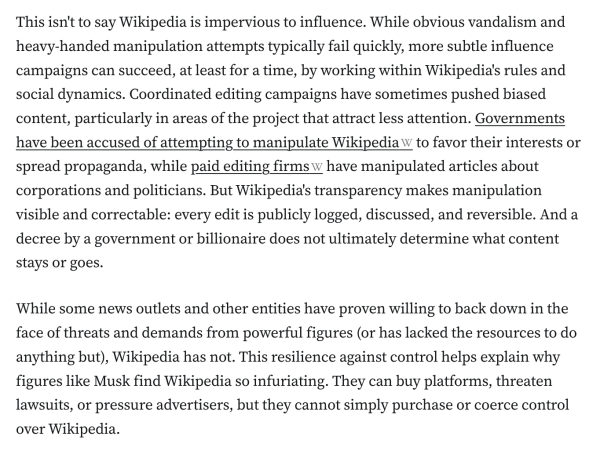 This isn't to say Wikipedia is impervious to influence. While obvious vandalism and heavy-handed manipulation attempts typically fail quickly, more subtle influence campaigns can succeed, at least for a time, by working within Wikipedia's rules and social dynamics. Coordinated editing campaigns have sometimes pushed biased content, particularly in areas of the project that attract less attention. Governments have been accused of attempting to manipulate Wikipedia to favor their interests or spread propaganda, while paid editing firms have manipulated articles about corporations and politicians. But Wikipedia's transparency makes manipulation visible and correctable: every edit is publicly logged, discussed, and reversible. And a decree by a government or billionaire does not ultimately determine what content stays or goes.

While some news outlets and other entities have proven willing to back down in the face of threats and demands from powerful figures (or has lacked the resources to do anything but), Wikipedia has not. This resilience against control helps explain why figures like Musk find Wikipedia so infuriating. They can buy platforms, threaten lawsuits, or pressure advertisers, but they cannot simply purchase or coerce control over Wikipedia.