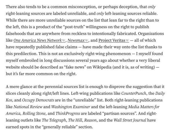 There also tends to be a common misconception, or perhaps deception, that only right-leaning sources are labeled unreliable, and only left-leaning sources reliable. While there are more unreliable sources on the list that lean far to the right than to the left, this is a product of the “post-truth” willingness on the right to publish falsehoods that are anywhere from reckless to intentionally fabricated. Organizations like One America News Network, Newsmax, and Project Veritas — all of which have repeatedly published false claims — have made their way onto the list thanks to this predilection. This is not an exclusively right-wing phenomenon — I myself found myself embroiled in long discussions several years ago about whether a very liberal website should be described as “fake news” on Wikipedia (and it is, as of writing) — but it’s far more common on the right.

A mere glance at the perennial sources list is enough to disprove the suggestion that it slices cleanly along right/left lines. Left-wing publications like CounterPunch, the Daily Kos, and Occupy Democrats are in the “unreliable” list. Both right-leaning publications like National Review and Washington Examiner and the left-leaning Media Matters for America, Rolling Stone, and ThinkProgress are labeled “partisan sources”. And right-leaning outlets like The Telegraph, The Hill, Reason, and the Wall Street Journal have earned spots in the “generally reliable” section.