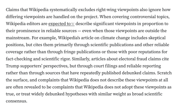 Claims that Wikipedia systematically excludes right-wing viewpoints also ignore how differing viewpoints are handled on the project. When covering controversial topics, Wikipedia editors are expected to describe significant viewpoints in proportion to their prominence in reliable sources — even when those viewpoints are outside the mainstream. For example, Wikipedia's article on climate change includes skeptical positions, but cites them primarily through scientific publications and other reliable coverage rather than through fringe publications or those with poor reputations for fact-checking and scientific rigor. Similarly, articles about electoral fraud claims cite Trump supporters’ perspectives, but through court filings and reliable reporting rather than through sources that have repeatedly published debunked claims. Scratch the surface, and complaints that Wikipedia does not describe these viewpoints at all are often revealed to be complaints that Wikipedia does not adopt these viewpoints as true, or treat widely debunked hypotheses with similar weight as broad scientific consensus.