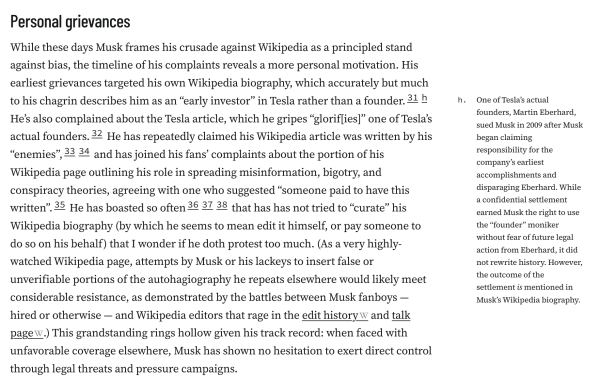 Personal grievances
While these days Musk frames his crusade against Wikipedia as a principled stand against bias, the timeline of his complaints reveals a more personal motivation. His earliest grievances targeted his own Wikipedia biography, which accurately but much to his chagrin describes him as an “early investor” in Tesla rather than a founder.31h He’s also complained about the Tesla article, which he gripes “glorif[ies]” one of Tesla’s actual founders.32 He has repeatedly claimed his Wikipedia article was written by his “enemies”,3334 and has joined his fans’ complaints about the portion of his Wikipedia page outlining his role in spreading misinformation, bigotry, and conspiracy theories, agreeing with one who suggested “someone paid to have this written”.35 He has boasted so often363738 that has has not tried to “curate” his Wikipedia biography (by which he seems to mean edit it himself, or pay someone to do so on his behalf) that I wonder if he doth protest too much. (As a very highly-watched Wikipedia page, attempts by Musk or his lackeys to insert false or unverifiable portions of the autohagiography he repeats elsewhere would likely meet considerable resistance, as demonstrated by the battles between Musk fanboys — hired or otherwise — and Wikipedia editors that rage in the edit history and talk page.) This grandstanding rings hollow given his track record: when faced with unfavorable coverage elsewhere, Musk has shown no hesitation to exert direct control thro