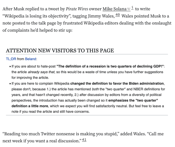 After Musk replied to a tweet by Pirate Wires owner Mike Solanai to write “Wikipedia is losing its objectivity”, tagging Jimmy Wales,40 Wales pointed Musk to a note posted to the talk page by frustrated Wikipedia editors dealing with the onslaught of complaints he’d helped to stir up:

ATTENTION NEW VISITORS TO THIS PAGE TL;DR from Beland:  If you are about to hate-post "The definition of a recession is two quarters of declining GDP!": the article already says that, so this would be a waste of time unless you have further suggestions for improving the article. If you are here to complain Wikipedia changed the definition to favor the Biden administration, please don't, because 1.) the article has mentioned both the "two quarter" and NBER definitions for years, and that hasn't changed recently, 2.) after discussion by editors from a diversity of political perspectives, the introduction has actually been changed so it emphasizes the "two quarter" definition a little more, which we expect you will find satisfactorily neutral. But feel free to leave a note if you read the article and still have concerns.
“Reading too much Twitter nonsense is making you stupid,” added Wales. “Call me next week if you want a real discussion.”41