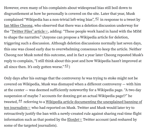 However, even many of his complaints about widespread bias still boil down to disgruntlement at how he personally is covered on the site. Later that year, Musk complained “Wikipedia has a non-trivial left-wing bias”,42 in response to a tweet by Ian Miles Cheong, who observed that there was a deletion discussion underway for the “Twitter Files” article, adding: “These people work hand in hand with the MSM to shape the narrative.” (Anyone can propose a Wikipedia article for deletion, triggering such a discussion. Although deletion discussions normally last seven days, this one was closed early due to overwhelming consensus to keep the article. Neither Cheong nor Musk noted this outcome, and in fact a year later Cheong reposted Musk’s reply to complain, “I still think about this post and how Wikipedia hasn’t improved at all since then. It’s only gotten worse.”43)

Only days after his outrage that the controversy he was trying to stoke might not be covered on Wikipedia, Musk was dismayed when a different controversy — with him at the center — was deemed sufficiently noteworthy for a Wikipedia page. “A two day suspension of maybe 7 accounts for doxxing got an actual Wikipedia page!?” he tweeted,44 referring to a Wikipedia article documenting the unexplained banning of ten journalists who had reported on Musk. Twitter and Musk would later try to retroactively justify the ban with a newly-created rule against sharing real-time flight information such as that posted by the ElonJet Tw