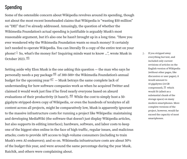 Spending
Some of the ostensible concern about Wikipedia revolves around its spending, though not about the most recent boneheaded claims that Wikipedia is “wasting $50 million” on “DEI” that I’ve already addressed. Amusingly, the question of whether the Wikimedia Foundation’s actual spending is justifiable is arguably Musk’s most reasonable argument, but it’s also one he hasn’t brought up in a long time. “Have you ever wondered why the Wikimedia Foundation wants so much money? It certainly isn’t needed to operate Wikipedia. You can literally fit a copy of the entire text on your phone!j So, what’s the money for? Inquiring minds want to know …”, wrote Musk in October 2023.45

Setting aside why Elon Musk is the one asking this question — the man who says he personally needs a pay package46 of 300-500× the Wikimedia Foundation’s annual budget for the upcoming year47 — Musk betrays the same complete lack of understanding for how software companies work as when he acquired Twitter and claimed it would work just fine if he fired nearly everyone based on absurd evaluations of their productivity (it hasn’t).48 While the cost to simply host a 50-gigabyte stripped-down copy of Wikipedia, or even the hundreds of terabytes of all content across all projects, might be comparatively low, Musk is apparently ignorant to the massive infrastructure costs for running a project like Wikipedia: maintaining and developing MediaWiki (the software that doesn’t just display Wikipedia articles