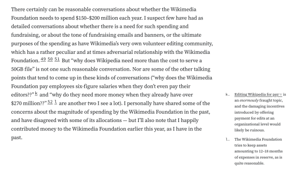 There certainly can be reasonable conversations about whether the Wikimedia Foundation needs to spend $150–$200 million each year. I suspect few have had as detailed conversations about whether there is a need for such spending and fundraising, or about the tone of fundraising emails and banners, or the ultimate purposes of the spending as have Wikimedia’s very own volunteer editing community, which has a rather peculiar and at times adversarial relationship with the Wikimedia Foundation.495051 But “why does Wikipedia need more than the cost to serve a 50GB file” is not one such reasonable conversation. Nor are some of the other talking points that tend to come up in these kinds of conversations (“why does the Wikimedia Foundation pay employees six-figure salaries when they don’t even pay their editors??”k and “why do they need more money when they already have over $270 million??”52l are another two I see a lot). I personally have shared some of the concerns about the magnitude of spending by the Wikimedia Foundation in the past, and have disagreed with some of its allocations — but I’ll also note that I happily contributed money to the Wikimedia Foundation earlier this year, as I have in the past.

k.
Editing Wikipedia for pay is an enormously fraught topic, and the damaging incentives introduced by offering payment for edits at an organizational level would likely be ruinous.

l.
The Wikimedia Foundation tries to keep assets amounting to 12–18 months of expenses in reserve