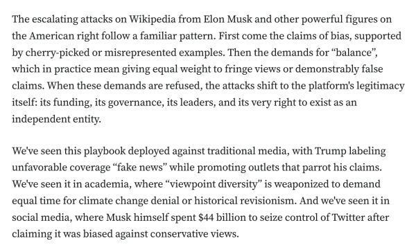 The escalating attacks on Wikipedia from Elon Musk and other powerful figures on the American right follow a familiar pattern. First come the claims of bias, supported by cherry-picked or misrepresented examples. Then the demands for “balance”, which in practice mean giving equal weight to fringe views or demonstrably false claims. When these demands are refused, the attacks shift to the platform's legitimacy itself: its funding, its governance, its leaders, and its very right to exist as an independent entity.

We've seen this playbook deployed against traditional media, with Trump labeling unfavorable coverage “fake news” while promoting outlets that parrot his claims. We've seen it in academia, where “viewpoint diversity” is weaponized to demand equal time for climate change denial or historical revisionism. And we've seen it in social media, where Musk himself spent $44 billion to seize control of Twitter after claiming it was biased against conservative views.