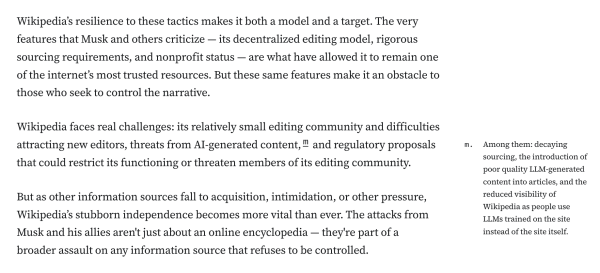 Wikipedia’s resilience to these tactics makes it both a model and a target. The very features that Musk and others criticize — its decentralized editing model, rigorous sourcing requirements, and nonprofit status — are what have allowed it to remain one of the internet’s most trusted resources. But these same features make it an obstacle to those who seek to control the narrative.

Wikipedia faces real challenges: its relatively small editing community and difficulties attracting new editors, threats from AI-generated content,m and regulatory proposals that could restrict its functioning or threaten members of its editing community.

m.
Among them: decaying sourcing, the introduction of poor quality LLM-generated content into articles, and the reduced visibility of Wikipedia as people use LLMs trained on the site instead of the site itself.

But as other information sources fall to acquisition, intimidation, or other pressure, Wikipedia’s stubborn independence becomes more vital than ever. The attacks from Musk and his allies aren't just about an online encyclopedia — they're part of a broader assault on any information source that refuses to be controlled.