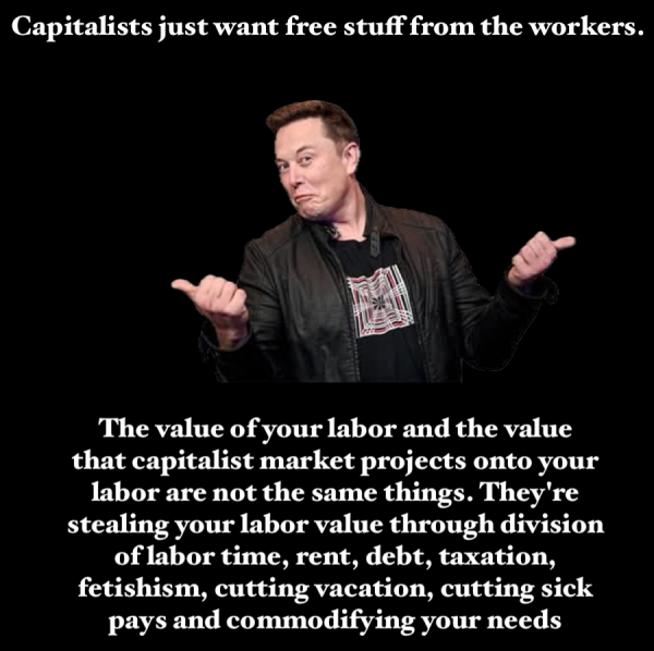 Capitalists just want free stuff from the workers.
The value of your labor and the value that capitalist market projects onto your labor are not the same things. They're stealing your labor value through division of labor time, rent, debt, taxation, fetishism, cutting vacation, cutting sick pays and commodifying your needs