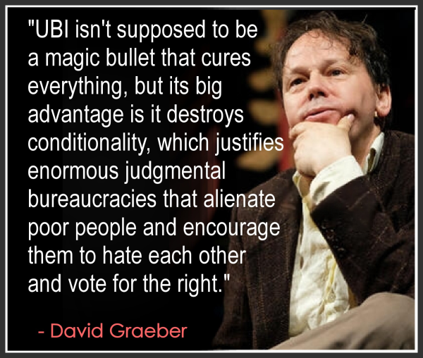 "UBI isn't supposed to be
a magic bullet that cures
everything, but its big
advantage is it destroys
conditionality, which justifies
enormous judgmental
bureaucracies that alienate
poor people and encourage
them to hate each other
and vote for the right."
- David Graeber