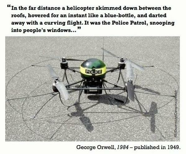 A photograph of a police drone atop an asphalt surface. The drone has a blue  (though it looks greenish) light on top, and the words POLICE written on it.
“In the far distance a helicopter skimmed down between the roofs, hovered for an instant like a blue-bottle, and darted away with a curving flight. It was the Police Patrol, snooping into people's windows...”
George Orwell, 1984 - published in 1949. 