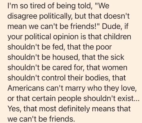 I'm so tired of being told, "We
disagree politically, but that doesn't
mean we can't be friends!" Dude, if
your political opinion is that children
shouldn't be fed, that the poor
shouldn't be housed, that the sick
shouldn't be cared for, that women
shouldn't control their bodies, that
Americans can't marry who they love,
or that certain people shouldn't exist...
Yes, that most definitely means that
we can't be friends.