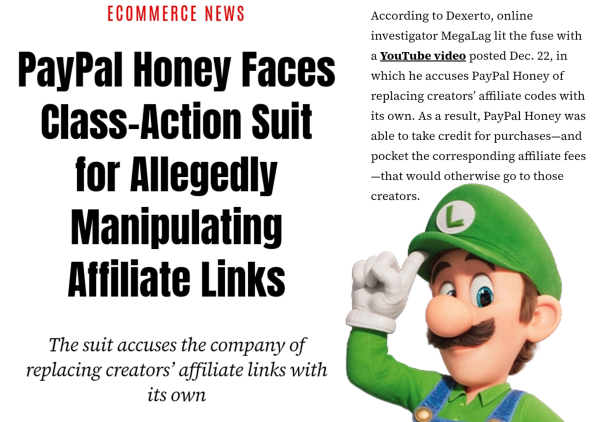 Words that say, "ECOMMERCE NEWS. PayPal Honey faces class-action suit for allegedly manipulating affiliate links. The suit accuses the company of replacing creators' affiliate links with its own. According to Dexerto, online investigator MegaLag lit the fuse with a YouTube video posted Dec. 22, in which he accuses PayPal Honey of replacing creators' affiliate codes with its own. As a result, PayPal Honey was able to take credit for purchases-and pocket the corresponding affiliate fees. -that would otherwise go to those creators."

Below in the right corner, there is an image of Luigi Mario from the 2023 Mario movie.