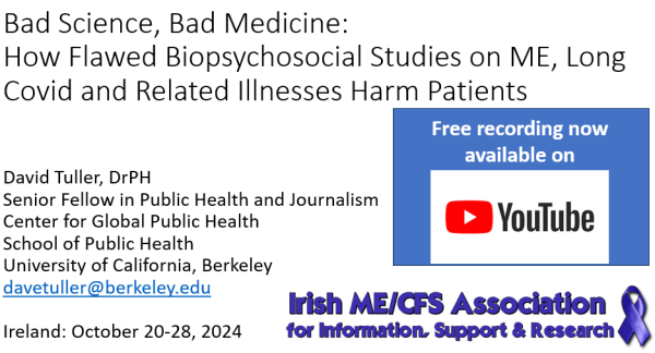 "Bad Science, Bad Medicine: How Flawed Biopsychosocial Studies on ME, Long Covid and Related Illnesses Harm Patients". 

David Tuller, DrPH
Senior Fellow in Public Health and Journalism
Center for Global Public Health
School of Public Health
University of California, Berkeley
davetuller@berkeley.edu

Ireland: October 20-28, 2024
Free recording now available on
YouTube logo

Irish ME/CFS Association logo
