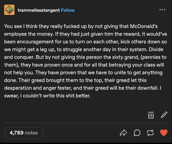 trammellesstangent 

You see I think they really fucked up by not giving that McDonald’s
employee the money. If they had just given him the reward, it would’ve been encouragement for us to turn on each other, kick others down so we might get a leg up, to struggle another day in their system. Divide and conquer. But by not giving this person the sixty grand, (pennies to them), they have proven once and for all that betraying your class will not help you. They have proven that we have to unite to get anything done. Their greed brought them to the top, their greed let this desperation and anger fester, and their greed will be their downfall. I swear, I couldn’t write this shit better.