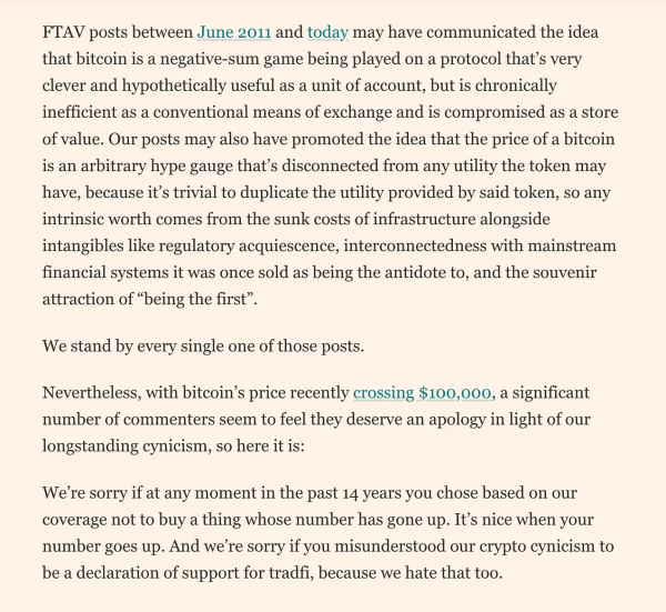 FInancial Times Alphaville article about apoligizing to HODLers:

"FTAV posts between June 2011 and today may have communicated the idea that bitcoin is a negative-sum game being played on a protocol that's very clever and hypothetically useful as a unit of account, but is chronically inefficient as a conventional means of exchange and is compromised as a store of value. Our posts may also have promoted the idea that the price of a bitcoin is an arbitrary hype gauge that's disconnected from any utility the token may have, because it's trivial to duplicate the utility provided by said token, so any intrinsic worth comes from the sunk costs of infrastructure alongside intangibles like regulatory acquiescence, interconnectedness with mainstream financial systems it was once sold as being the antidote to, and the souvenir attraction of "being the first"
We stand by every single one of those posts.
Nevertheless, with bitcoin's price recently crossing $100,000, a significant number of commenters seem to feel they deserve an apology in light of our longstanding cynicism, so here it is:
We're sorry if at any moment in the past 14 years you chose based on our coverage not to buy a thing whose number has gone up. It's nice when your number goes up. And we're sorry if you misunderstood our crypto cynicism to be a declaration of support for tradfi, because we hate that too.