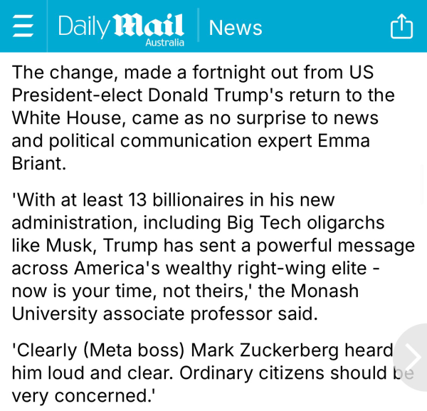 The change, made a fortnight out from US President-elect Donald Trump's return to the White House, came as no surprise to news and political communication expert Emma Briant.  'With at least 13 billionaires in his new administration, including Big Tech oligarchs like Musk, Trump has sent a powerful message across America's wealthy right-wing elite - now is your time, not theirs,' the Monash University associate professor said.  'Clearly (Meta boss) Mark Zuckerberg heard him loud and clear. Ordinary citizens should be very concerned.'