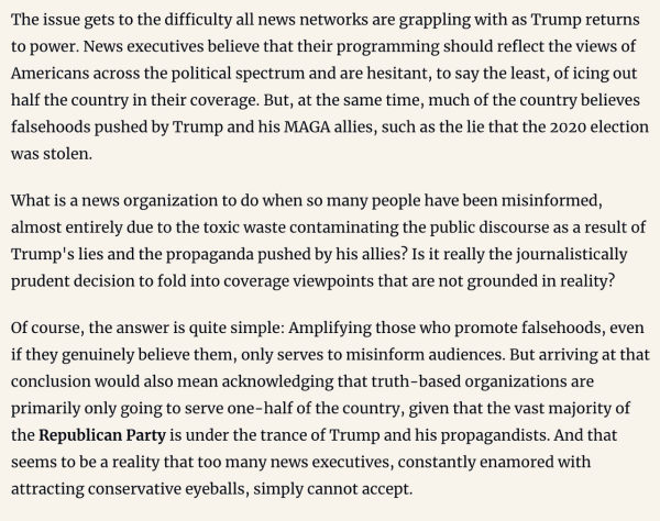 The issue gets to the difficulty all news networks are grappling with as Trump returns to power. News executives believe that their programming should reflect the views of Americans across the political spectrum and are hesitant, to say the least, of icing out half the country in their coverage. But, at the same time, much of the country believes falsehoods pushed by Trump and his MAGA allies, such as the lie that the 2020 election was stolen. What is a news organization to do when so many people have been misinformed, almost entirely due to the toxic waste contaminating the public discourse as a result of Trump's lies and the propaganda pushed by his allies? Is it really the journalistically prudent decision to fold into coverage viewpoints that are not grounded in reality? Of course, the answer is quite simple: Amplifying those who promote falsehoods, even if they genuinely believe them, only serves to misinform audiences. But arriving at that conclusion would also mean acknowledging that truth-based organizations are primarily only going to serve one-half of the country, given that the vast majority of the Republican Party is under the trance of Trump and his propagandists. And that seems to be a reality that too many news executives, constantly enamored with attracting conservative eyeballs, simply cannot accept.