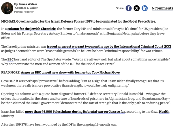 A screen capture of the linked report, text reads

 MICHAEL Gove has called for the Israeli Defence Forces (IDF) to be nominated for the Nobel Peace Prize.

In a column for the Jewish Chronicle, the former Tory MP and minister said “maybe it’s time” for US president Joe Biden and his Foreign Secretary Antony Blinken to “make amends” with Benjamin Netanyahu before they leave office.

The Israeli prime minister was issued an arrest warrant two months ago by the International Criminal Court (ICC) as judges deemed there were “reasonable grounds” to believe he bore “criminal responsibility” for war crimes.

The BBC host and editor of The Spectator wrote: “Words are all very well, but what about something more tangible? Why not nominate the men and women of the IDF for the Nobel Peace Prize?”

Israel has killed more than 46,000 Palestinians during its brutal war on Gaza so far, according to the Gaza Health Ministry.

A further 109,378 have been wounded by the IDF in the ongoing 15-month war.