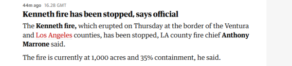 44m ago 16.28 GMT 
 Kenneth fire has been stopped, says omcial 
 The Kenneth fire, which erupted on Thursday at the border of the Ventura 
 and Los Angeles counties, has been stopped, LA county fire chief Anthony 
 Marrone said. 
 The fire is currently at 1,000 acres and 35% containment, he said.
