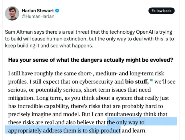 Tweet from Harlan Stewart @HumanHarlan saying: 

"Sam Altman says there's a real threat that the technology OpenAl is trying to build will cause human extinction, but the only way to deal with this is to keep building it and see what happens.
Has your sense of what the dangers actually might be evolved?
I still have roughly the same short-, medium- and long-term risk profiles. I still expect that on cybersecurity and bio stuff, 16 we'll see serious, or potentially serious, short-term issues that need mitigation. Long term, as you think about a system that really just has incredible capability, there's risks that are probably hard to precisely imagine and model. But I can simultaneously think that these risks are real and also believe that the only way to appropriately address them is to ship product and learn."