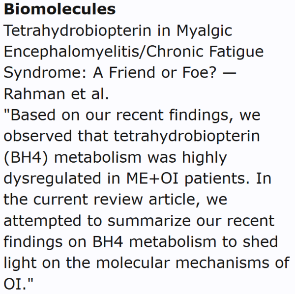 Biomolecules
Tetrahydrobiopterin in Myalgic Encephalomyelitis/Chronic Fatigue Syndrome: A Friend or Foe? — Rahman et al.
"Based on our recent findings, we observed that tetrahydrobiopterin (BH4) metabolism was highly dysregulated in ME+OI patients. In the current review article, we attempted to summarize our recent findings on BH4 metabolism to shed light on the molecular mechanisms of OI."