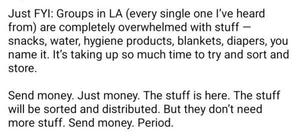 Just FYI: Groups in LA (every single one I've heard from) are completely overwhelmed with stuff — snacks, water, hygiene products, blankets, diapers, you name it. It's taking up so much time to try and sort and store.

Send money. Just money. The stuff is here. The stuff will be sorted and distributed. But they don’t need more stuff. Send money. Period. 