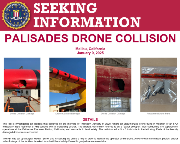 The FBI is investigating an incident that occurred on the morning of Thursday, January 9, 2025, where an unauthorized drone flying in violation of an FAA
temporary flight restriction (TFR) collided with a firefighting aircraft. The aircraft, commonly referred to as a “super scooper,” was conducting fire suppression
operations at the Palisades Fire near Malibu, California, and was able to land safely. The collision left a 3 x 6 inch hole in the left wing. Parts of the heavily
damaged drone were recovered.
The FBI has set up a Digital Media Tipline, and is seeking the public’s help in order to identify the operator of the drone. Anyone with information, photos, and/or
video footage of the incident is asked to submit them to http://www.fbi.gov/palisadesdronestrike.
If you have any information concerning the individual or group operating the drone, please contact the FBI's Toll-Free tipline at 1-800-CALL-FBI
(1-800-225-5324). You may also contact your local FBI office, the nearest American Embassy or Consulate, or you can submit a tip online at tips.fbi.gov.
Field Office: Los Angeles
