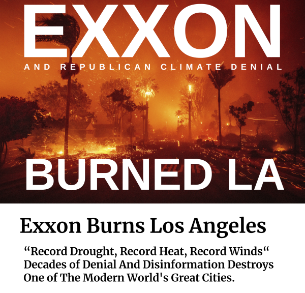 EXXON
And Republican Climate Denial
BURNED LA

over a picture of the Pallisades fire in Los Angeles 

“Record Drought, Record Heat, Record Winds
Decades of Denial And Disinformation Destroys One of The Modern World's Great Cities.