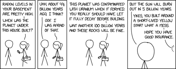 A scientist has been called to a man's house.  She comes up to him and says, "Radon levels in your basement are pretty high.  When was the planet under this house built?"  The man hesitates but says, "Uhh, about 4 1/2 billion years ago I think?"  The scientist replies, "Oof.  I was a afraid of that.  This planet was contaminated with uranium when it was formed.  You really should have let it fully decay before building.  Wait another 100 billion years and those rocks will be fine."  The man says, "But the Sun will burn out in 5 billion years."  The scientist is startled and says, "Yikes, you built around a short-lived yellow star?  What a mess.  Hope you have good insurance."