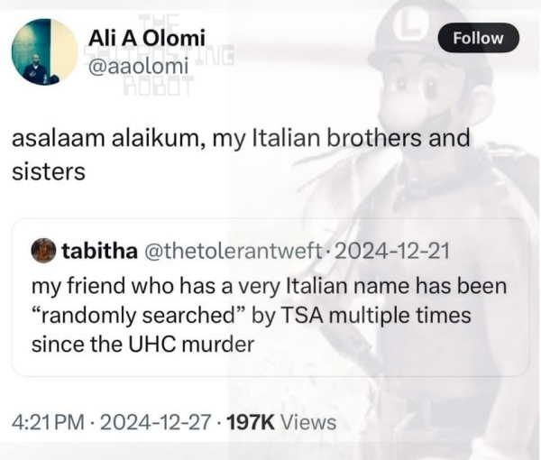  AliAOlomi @aaolomi 

asalaam alaikum, my Italian brothers and sisters

 tabitha @thetolerantweft
2024-12-21
my friend who has a very Italian name has been “randomly searched” by TSA multiple times since the UHC murder