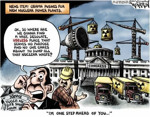 A cartoon showing a bunch of cranes lowering nuclear cannisters into congress (the dome has been opened). The caption at the top reads: "News Item: Obama pushes for new nuclear power plants." In fron tof the building is a man on a cell phone is holding a newspaper that reads: "Yucca Mt Site Shut Down". The man is talking into the phone: "OK, so where are we gonna find a vast, desolate, useless place that serves no purpose and non one cares about to dump all that nuclear waste?"
The reply is on the bottom of the cartoon: "I'm one step ahead of you."