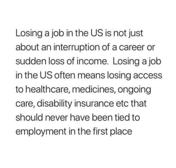 Losing a job in the US is not just about an interruption of a career or sudden loss of income. Losing a job in the US often means losing access to healthcare, medicines, ongoing care, disability insurance etc that should never have been tied to employment in the first place