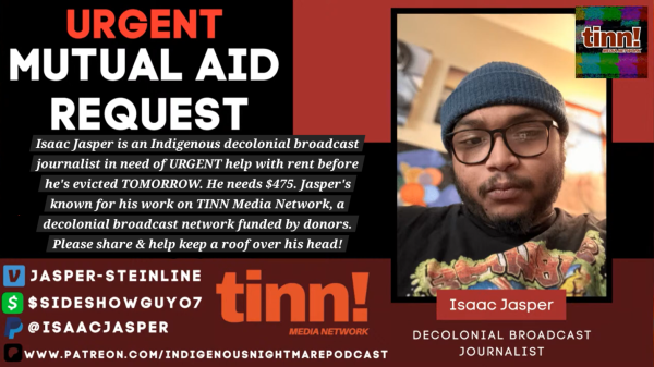 a mutual aid request that reads:

"Isaac Jasper is an Indigenous decolonial broadcast journalist in need of URGENT help with rent before he's evicted TOMORROW. He needs $475. Jasper's known for his work on TINN Media Network, a decolonial broadcast network funded by donors. Please share & help keep a roof over his head!"

venmo: @jasper-steinline
cashapp: $sideshowguyo7
paypal: @isaacjasper
patreon: www.patreon.com/indigenousnightmarepodcast

there is a selfie to the right of the text of jasper, who is a brown-skinned person wearing glasses, a beanie, a black t-shirt and has a mustache and a beard. he is in a room with light behind him. below the picture there is a caption that reads: 

"Isaac Jasper, Decolonial Broadcast Journalist"

The right corner has the logo for TINN. Which is a glitchy background with maroon text that simply says: 

"tinn! media network"