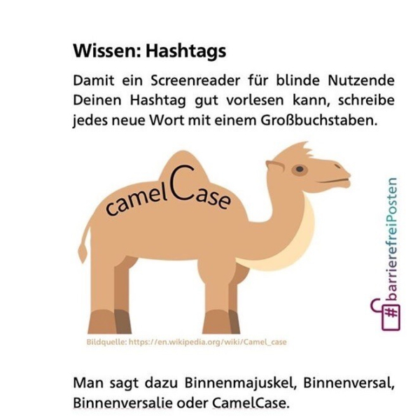 Wissen: Hashtags
Damit ein Screenreader für blinde Nutzende Deinen Hashtag gut vorlesen kann, schreibe jedes neue Wort mit einem Großbuchstaben.
camelC
#barrierefreiPosten
Bildquelle: https://en.wikipedia.org/wiki/Camel_case
Man sagt dazu Binnenmajuskel, Binnenversal, Binnenversalie oder CamelCase.