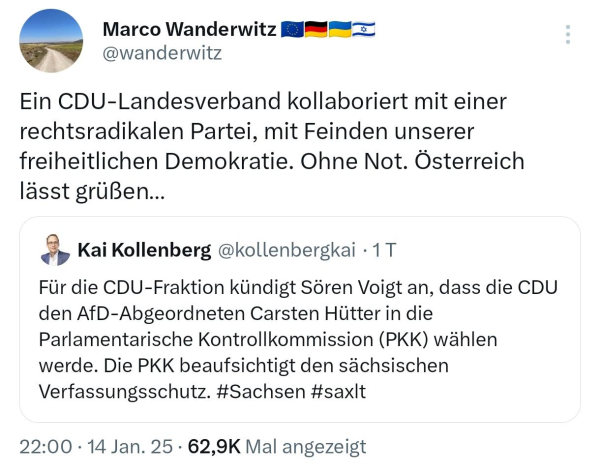 Screenshot Tweets: Marco Wanderwitz @wanderwitz

Ein CDU-Landesverband kollaboriert mit einer rechtsradikalen Partei, mit Feinden unserer freiheitlichen Demokratie. Ohne Not. Österreich lässt grüßen...

Kai Kollenberg @kollenbergkai. 1 T

Für die CDU-Fraktion kündigt Sören Voigt an, dass die CDU den AfD-Abgeordneten Carsten Hütter in die Parlamentarische Kontrollkommission (PKK) wählen werde. Die PKK beaufsichtigt den sächsischen Verfassungsschutz. #Sachsen #saxlt

22:00 14 Jan. 25 62,9K Mal angezeigt