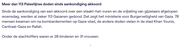 
Meer dan 113 Palestijnse doden sinds aankondiging akkoord

Sinds de aankondiging van een akkoord over een staakt-het-vuren en de vrijlating van gijzelaars afgelopen woensdag, werden al zeker 113 Gazanen gedood. Dat zegt het ministerie voor Burgerveiligheid van Gaza. 78 mensen kwamen om na bombardementen op Gaza-stad, de andere doden vielen in de stad Khan Younis, Centraal-Gaza en Rafah.

Onder de slachtoffers waren er 28 kinderen en 31 vrouwen.
