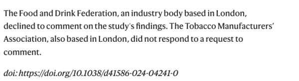 The final paragraph od the summary with text - The Food and Drink Federation, an industry body based in London, declined to comment on the study's findings. The Tobacco Manufacturers' Association, also based in London, did not respond to a request to comment.
doi: https://doi.org/10.1038/d41586-024-04241-0