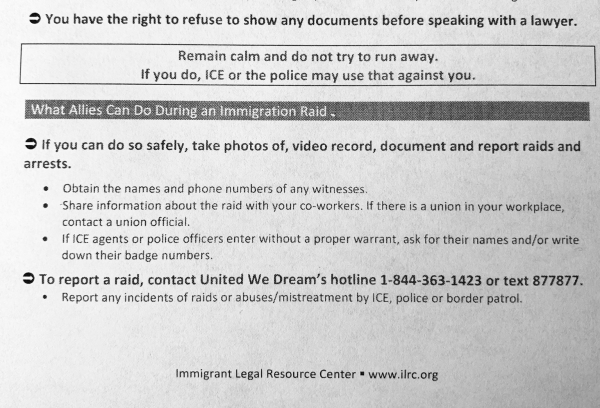 Document with text: You have the right to refuse to show any documents before speaking with a lawyer. Remain calm and do not try to run away. If you do, ICE or the police may use that against you. What Allies Can Do During an immigration Raid • If you can do so safely, take photos of, video record, document and report raids and arrests. • Obtain the names and phone numbers of any witnesses. • Share information about the raid with your co-workers. If there is a union in your workplace, contact a union official. • IfICE agents or police officers enter without a proper warrant, ask for their names and/or write down their badge numbers. • To report a raid, contact United We Dream's hotline 1-844-363-1423 or text 877877. • Report any incidents of raids or abuses/mistreatment by ICE, police or border patrol. Immigrant Legal Resource Center = www.ilrc.org