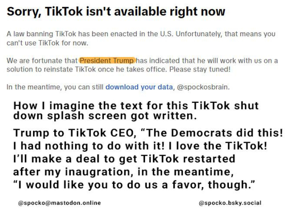 Sorry, TikTok isn't available right now A law banning TikTok has been enacted in the U.S. Unfortunately, that means you can't use TikTok for now. We are fortunate that PfeSidentilfmphas indicated that he will work with us on a solution to reinstate TikTok once he takes office. Please stay tuned! In the meantime, you can still download your data, @spockosbrain. How I imagine the text for this TikTok shut down splash screen got written. Trump to TikTok CEO, “The Democrats did this! I had nothing to do with it! | love the TikTok! I'll make a deal to get TikTok restarted after my inaugration, in the meantime, “I would like you to do us a favor, though.” @spocko@mastodon.online @spocko.bsky.social 