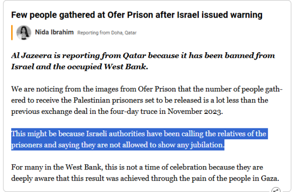 Few people gathered at Ofer Prison after Israel issued warning
Nida Ibrahim - Reporting from Doha, Qatar

Al Jazeera is reporting from Qatar because it has been banned from Israel and the occupied West Bank.

We are noticing from the images from Ofer Prison that the number of people gathered to receive the Palestinian prisoners set to be released is a lot less than the previous exchange deal in the four-day truce in November 2023.

This might be because Israeli authorities have been calling the relatives of the prisoners and saying they are not allowed to show any jubilation.

For many in the West Bank, this is not a time of celebration because they are deeply aware that this result was achieved through the pain of the people in Gaza.