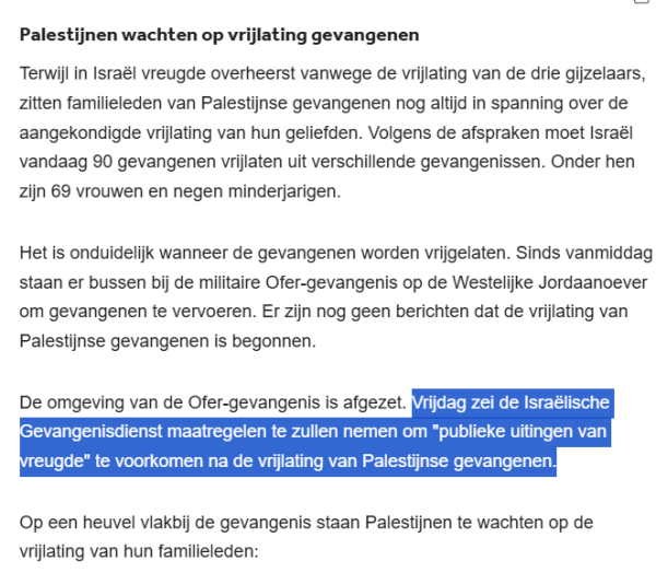 Palestijnen wachten op vrijlating gevangenen
Terwijl in Israël vreugde overheerst vanwege de vrijlating van de drie gijzelaars, zitten familieleden van Palestijnse gevangenen nog altijd in spanning over de aangekondigde vrijlating van hun geliefden. Volgens de afspraken moet Israël vandaag 90 gevangenen vrijlaten uit verschillende gevangenissen. Onder hen zijn 69 vrouwen en negen minderjarigen.

Het is onduidelijk wanneer de gevangenen worden vrijgelaten. Sinds vanmiddag staan er bussen bij de militaire Ofer-gevangenis op de Westelijke Jordaanoever om gevangenen te vervoeren. Er zijn nog geen berichten dat de vrijlating van Palestijnse gevangenen is begonnen.

De omgeving van de Ofer-gevangenis is afgezet. Vrijdag zei de Israëlische Gevangenisdienst maatregelen te zullen nemen om "publieke uitingen van vreugde" te voorkomen na de vrijlating van Palestijnse gevangenen.

Op een heuvel vlakbij de gevangenis staan Palestijnen te wachten op de vrijlating van hun familieleden: