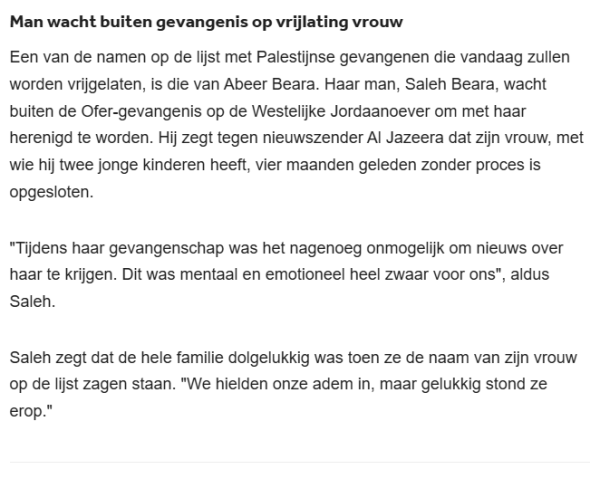 Man wacht buiten gevangenis op vrijlating vrouw
Een van de namen op de lijst met Palestijnse gevangenen die vandaag zullen worden vrijgelaten, is die van Abeer Beara. Haar man, Saleh Beara, wacht buiten de Ofer-gevangenis op de Westelijke Jordaanoever om met haar herenigd te worden. Hij zegt tegen nieuwszender Al Jazeera dat zijn vrouw, met wie hij twee jonge kinderen heeft, vier maanden geleden zonder proces is opgesloten.

"Tijdens haar gevangenschap was het nagenoeg onmogelijk om nieuws over haar te krijgen. Dit was mentaal en emotioneel heel zwaar voor ons", aldus Saleh.

Saleh zegt dat de hele familie dolgelukkig was toen ze de naam van zijn vrouw op de lijst zagen staan. "We hielden onze adem in, maar gelukkig stond ze erop."