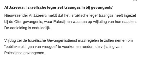 Al Jazeera: 'Israëlische leger zet traangas in bij gevangenis'
Nieuwszender Al Jazeera meldt dat het Israëlische leger traangas heeft ingezet bij de Ofer-gevangenis, waar Palestijnen wachten op vrijlating van hun naasten. De aanleiding is onduidelijk.

Vrijdag zei de Israëlische Gevangenisdienst maatregelen te zullen nemen om "publieke uitingen van vreugde" te voorkomen rondom de vrijlating van Palestijnse gevangenen.