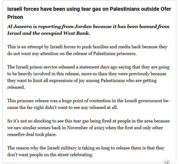 Israeli forces have been using tear gas on Palestinians outside Ofer Prison
Al Jazeera is reporting from Jordan because it has been banned from Israel and the occupied West Bank.

This is an attempt by Israeli forces to push families and media back because they do not want any attention on the release of Palestinian prisoners.

The Israeli prison service released a statement days ago saying that they are going to be heavily involved in this release, more so than they were previously because they want to limit all expressions of joy among Palestinians who are getting released.

This prisoner release was a huge point of contention in the Israeli government because the far-right didn’t want to see any released at all.

So it’s not so shocking to see this tear gas being fired at people in the area because we saw similar scenes back in November of 2023 when the first and only other ceasefire deal took place.

The reason why the Israeli military is taking so long to release them is that they don’t want people on the street celebrating.