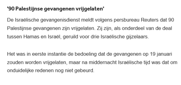 '90 Palestijnse gevangenen vrijgelaten'
De Israëlische gevangenisdienst meldt volgens persbureau Reuters dat 90 Palestijnse gevangenen zijn vrijgelaten. Zij zijn, als onderdeel van de deal tussen Hamas en Israël, geruild voor drie Israëlische gijzelaars.

Het was in eerste instantie de bedoeling dat de gevangenen op 19 januari zouden worden vrijgelaten, maar na middernacht Israëlische tijd was dat om onduidelijke redenen nog niet gebeurd.