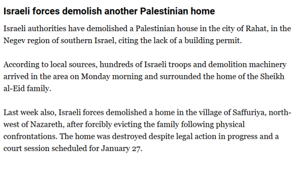 textshot: 

Israeli forces demolish another Palestinian home
Israeli authorities have demolished a Palestinian house in the city of Rahat, in the Negev region of southern Israel, citing the lack of a building permit.

According to local sources, hundreds of Israeli troops and demolition machinery arrived in the area on Monday morning and surrounded the home of the Sheikh al-Eid family.

Last week also, Israeli forces demolished a home in the village of Saffuriya, northwest of Nazareth, after forcibly evicting the family following physical confrontations. The home was destroyed despite legal action in progress and a court session scheduled for January 27.