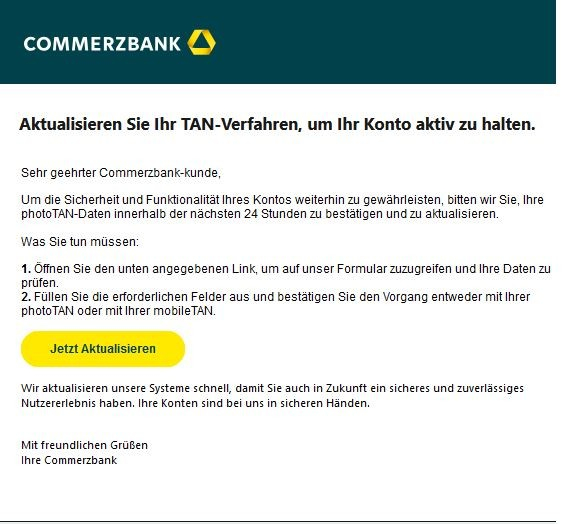 Screenshot einer E-Mail mit Logo der Commerzbank und Text: "Aktualisieren Sie Ihr TAN-Verfahren, um Ihr Konto aktiv zu halten.

Sehr geehrter Commerzbank-kunde,

Um die Sicherheit und Funktionalität Ihres Kontos weiterhin zu gewährleisten, bitten wir Sie, Ihre photoTAN-Daten innerhalb der nächsten 24 Stunden zu bestätigen und zu aktualisieren.

Was Sie tun müssen:

1. Öffnen Sie den unten angegebenen Link, um auf unser Formular zuzugreifen und Ihre Daten zu prüfen.
2. Füllen Sie die erforderlichen Felder aus und bestätigen Sie den Vorgang entweder mit Ihrer photoTAN oder mit Ihrer mobileTAN.
Jetzt aktualisieren

Wir aktualisieren unsere Systeme schnell, damit Sie auch in Zukunft ein sicheres und zuverlässiges Nutzererlebnis haben. Ihre Konten sind bei uns in sicheren Händen.

Mit freundlichen Grüßen
Ihre Commerzbank"