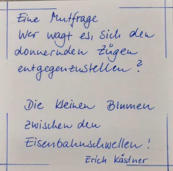 Eine Mutfrage
Wer wagt es, sich den donnernden Zügen entgegenzustellen?
Die kleinen Blumen zwischen den Eisenbahnschwellen!
Erich Kästner