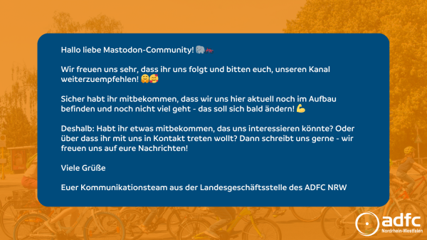 Hallo liebe Mastodon-Community! 🐘🚲

Wir freuen uns sehr, dass ihr uns folgt und bitten euch, unseren Kanal weiterzuempfehlen! 🤗🥰

Sicher habt ihr mitbekommen, dass wir uns hier aktuell noch im Aufbau befinden und noch nicht viel geht - das soll sich bald ändern! 💪

Deshalb: Habt ihr etwas mitbekommen, das uns interessieren könnte? Oder über dass ihr mit uns in Kontakt treten wollt? Dann schreibt uns gerne - wir freuen uns auf eure Nachrichten!

Viele Grüße

Euer Kommunikationsteam aus der Landesgeschäftsstelle des ADFC NRW