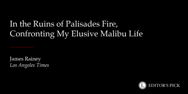 Headline: "In the ruins of Palisades fire, confronting my elusive Malibu life"

Tagline: James Rainey, Los Angeles Times

A logo in the bottom right reads “Longreads Editor’s Pick” 
